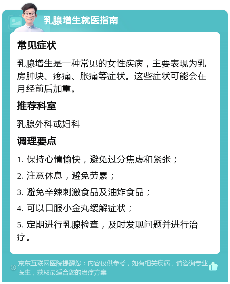 乳腺增生就医指南 常见症状 乳腺增生是一种常见的女性疾病，主要表现为乳房肿块、疼痛、胀痛等症状。这些症状可能会在月经前后加重。 推荐科室 乳腺外科或妇科 调理要点 1. 保持心情愉快，避免过分焦虑和紧张； 2. 注意休息，避免劳累； 3. 避免辛辣刺激食品及油炸食品； 4. 可以口服小金丸缓解症状； 5. 定期进行乳腺检查，及时发现问题并进行治疗。