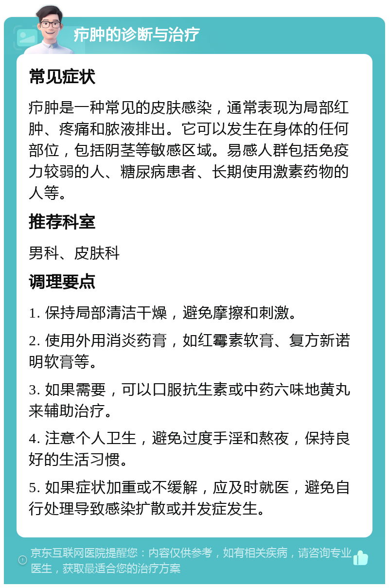 疖肿的诊断与治疗 常见症状 疖肿是一种常见的皮肤感染，通常表现为局部红肿、疼痛和脓液排出。它可以发生在身体的任何部位，包括阴茎等敏感区域。易感人群包括免疫力较弱的人、糖尿病患者、长期使用激素药物的人等。 推荐科室 男科、皮肤科 调理要点 1. 保持局部清洁干燥，避免摩擦和刺激。 2. 使用外用消炎药膏，如红霉素软膏、复方新诺明软膏等。 3. 如果需要，可以口服抗生素或中药六味地黄丸来辅助治疗。 4. 注意个人卫生，避免过度手淫和熬夜，保持良好的生活习惯。 5. 如果症状加重或不缓解，应及时就医，避免自行处理导致感染扩散或并发症发生。