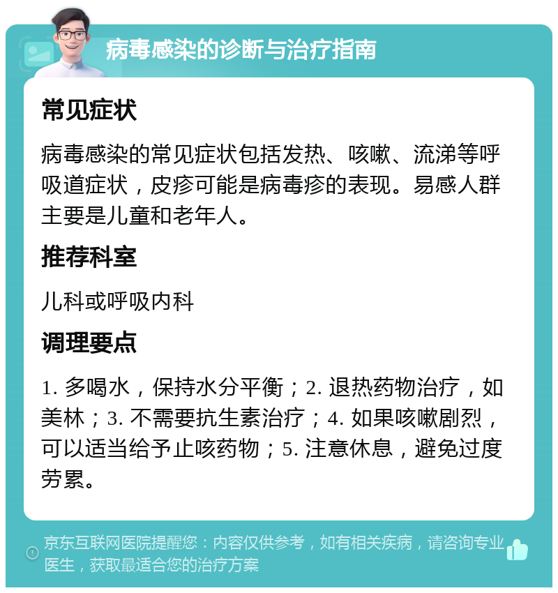 病毒感染的诊断与治疗指南 常见症状 病毒感染的常见症状包括发热、咳嗽、流涕等呼吸道症状，皮疹可能是病毒疹的表现。易感人群主要是儿童和老年人。 推荐科室 儿科或呼吸内科 调理要点 1. 多喝水，保持水分平衡；2. 退热药物治疗，如美林；3. 不需要抗生素治疗；4. 如果咳嗽剧烈，可以适当给予止咳药物；5. 注意休息，避免过度劳累。