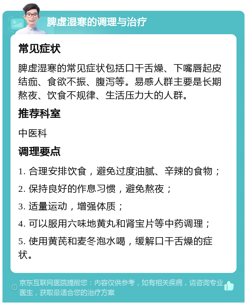 脾虚湿寒的调理与治疗 常见症状 脾虚湿寒的常见症状包括口干舌燥、下嘴唇起皮结痂、食欲不振、腹泻等。易感人群主要是长期熬夜、饮食不规律、生活压力大的人群。 推荐科室 中医科 调理要点 1. 合理安排饮食，避免过度油腻、辛辣的食物； 2. 保持良好的作息习惯，避免熬夜； 3. 适量运动，增强体质； 4. 可以服用六味地黄丸和肾宝片等中药调理； 5. 使用黄芪和麦冬泡水喝，缓解口干舌燥的症状。