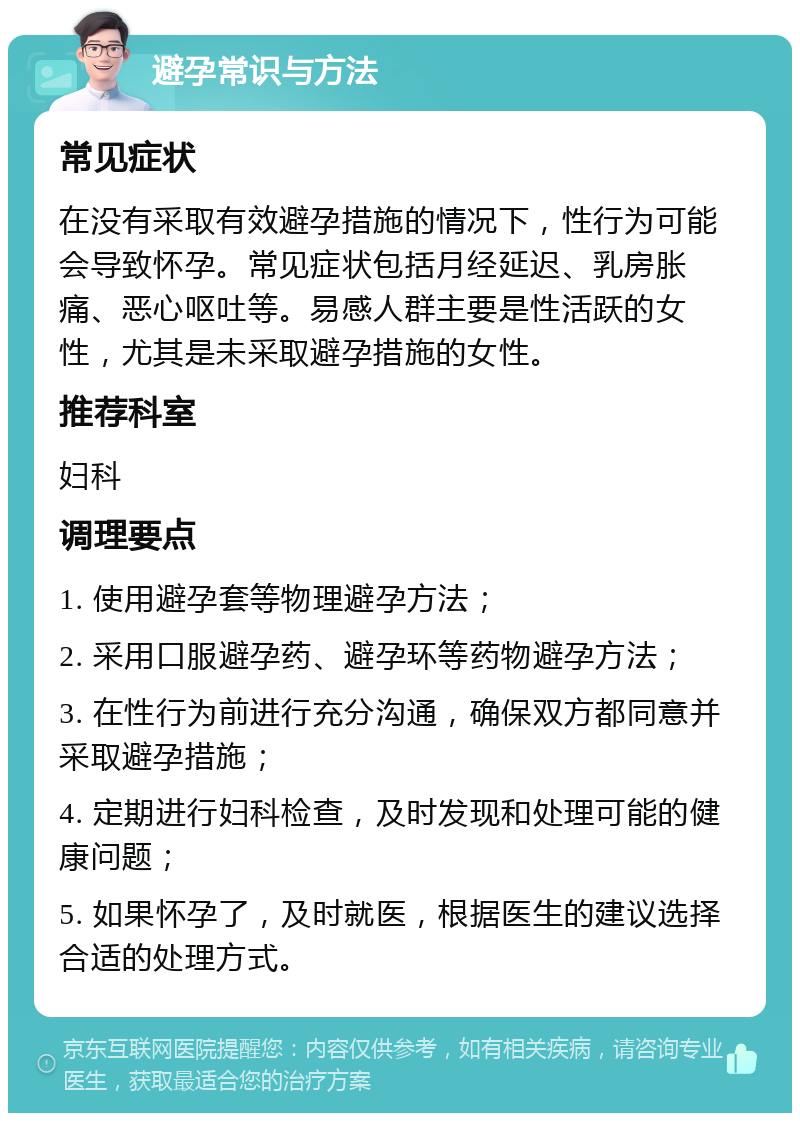 避孕常识与方法 常见症状 在没有采取有效避孕措施的情况下，性行为可能会导致怀孕。常见症状包括月经延迟、乳房胀痛、恶心呕吐等。易感人群主要是性活跃的女性，尤其是未采取避孕措施的女性。 推荐科室 妇科 调理要点 1. 使用避孕套等物理避孕方法； 2. 采用口服避孕药、避孕环等药物避孕方法； 3. 在性行为前进行充分沟通，确保双方都同意并采取避孕措施； 4. 定期进行妇科检查，及时发现和处理可能的健康问题； 5. 如果怀孕了，及时就医，根据医生的建议选择合适的处理方式。