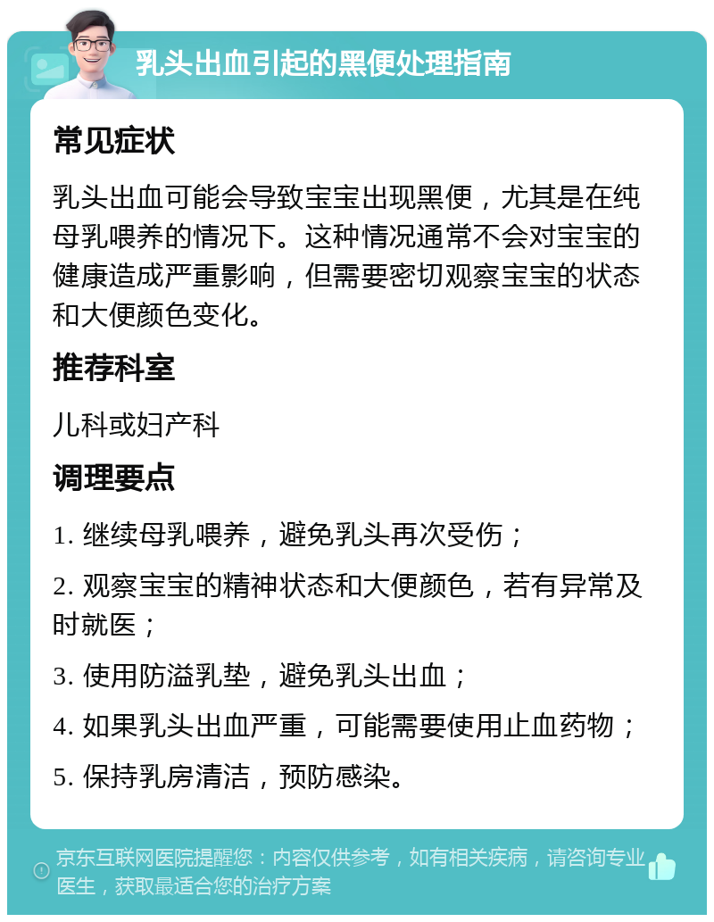 乳头出血引起的黑便处理指南 常见症状 乳头出血可能会导致宝宝出现黑便，尤其是在纯母乳喂养的情况下。这种情况通常不会对宝宝的健康造成严重影响，但需要密切观察宝宝的状态和大便颜色变化。 推荐科室 儿科或妇产科 调理要点 1. 继续母乳喂养，避免乳头再次受伤； 2. 观察宝宝的精神状态和大便颜色，若有异常及时就医； 3. 使用防溢乳垫，避免乳头出血； 4. 如果乳头出血严重，可能需要使用止血药物； 5. 保持乳房清洁，预防感染。