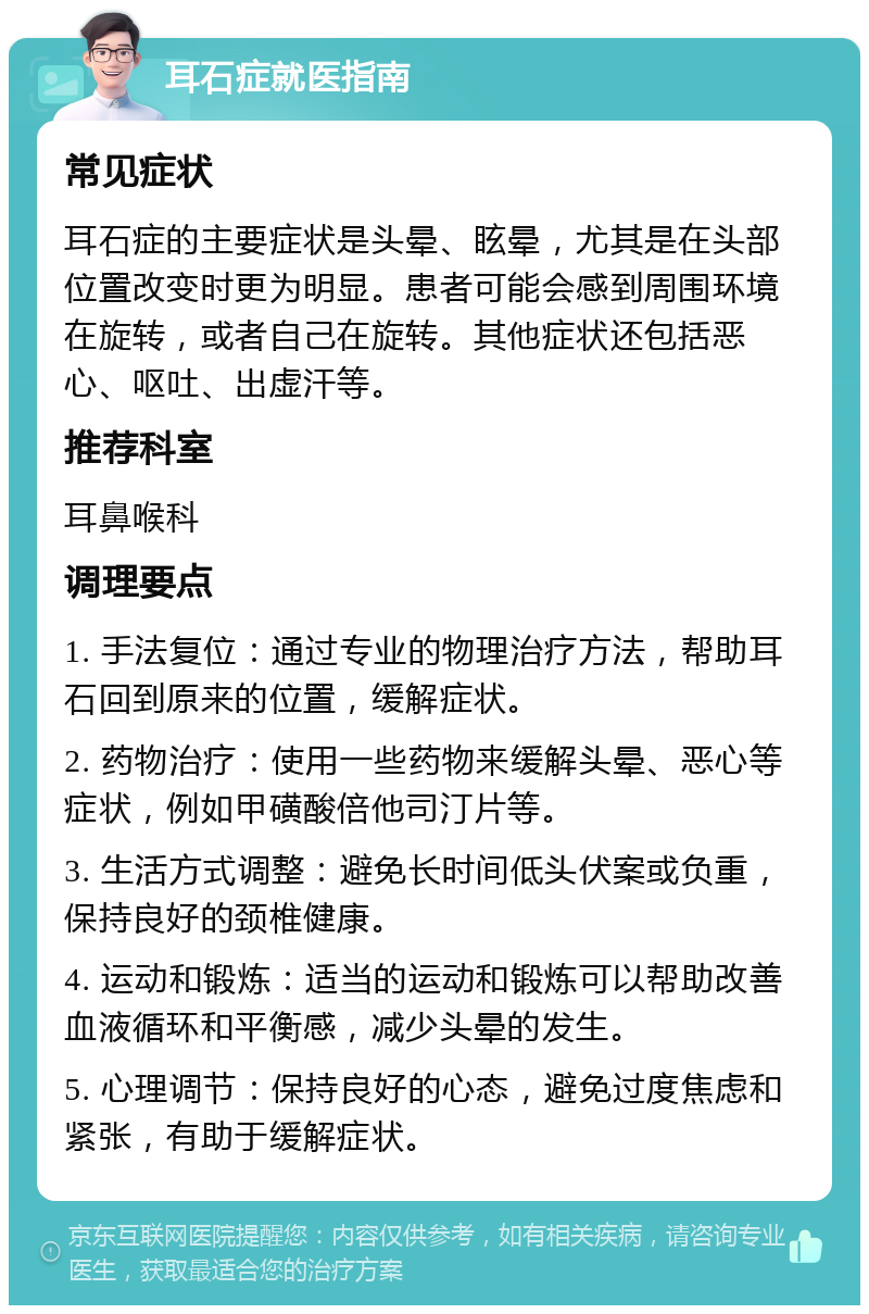 耳石症就医指南 常见症状 耳石症的主要症状是头晕、眩晕，尤其是在头部位置改变时更为明显。患者可能会感到周围环境在旋转，或者自己在旋转。其他症状还包括恶心、呕吐、出虚汗等。 推荐科室 耳鼻喉科 调理要点 1. 手法复位：通过专业的物理治疗方法，帮助耳石回到原来的位置，缓解症状。 2. 药物治疗：使用一些药物来缓解头晕、恶心等症状，例如甲磺酸倍他司汀片等。 3. 生活方式调整：避免长时间低头伏案或负重，保持良好的颈椎健康。 4. 运动和锻炼：适当的运动和锻炼可以帮助改善血液循环和平衡感，减少头晕的发生。 5. 心理调节：保持良好的心态，避免过度焦虑和紧张，有助于缓解症状。