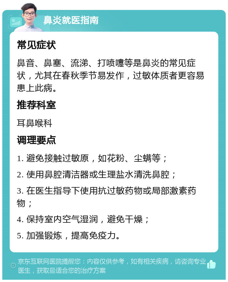 鼻炎就医指南 常见症状 鼻音、鼻塞、流涕、打喷嚏等是鼻炎的常见症状，尤其在春秋季节易发作，过敏体质者更容易患上此病。 推荐科室 耳鼻喉科 调理要点 1. 避免接触过敏原，如花粉、尘螨等； 2. 使用鼻腔清洁器或生理盐水清洗鼻腔； 3. 在医生指导下使用抗过敏药物或局部激素药物； 4. 保持室内空气湿润，避免干燥； 5. 加强锻炼，提高免疫力。