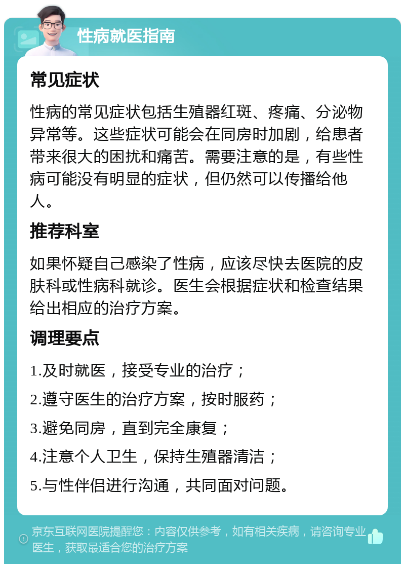 性病就医指南 常见症状 性病的常见症状包括生殖器红斑、疼痛、分泌物异常等。这些症状可能会在同房时加剧，给患者带来很大的困扰和痛苦。需要注意的是，有些性病可能没有明显的症状，但仍然可以传播给他人。 推荐科室 如果怀疑自己感染了性病，应该尽快去医院的皮肤科或性病科就诊。医生会根据症状和检查结果给出相应的治疗方案。 调理要点 1.及时就医，接受专业的治疗； 2.遵守医生的治疗方案，按时服药； 3.避免同房，直到完全康复； 4.注意个人卫生，保持生殖器清洁； 5.与性伴侣进行沟通，共同面对问题。