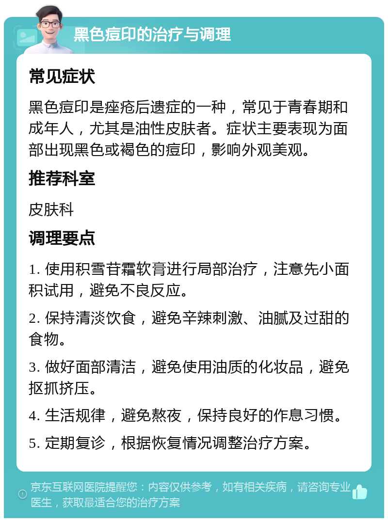 黑色痘印的治疗与调理 常见症状 黑色痘印是痤疮后遗症的一种，常见于青春期和成年人，尤其是油性皮肤者。症状主要表现为面部出现黑色或褐色的痘印，影响外观美观。 推荐科室 皮肤科 调理要点 1. 使用积雪苷霜软膏进行局部治疗，注意先小面积试用，避免不良反应。 2. 保持清淡饮食，避免辛辣刺激、油腻及过甜的食物。 3. 做好面部清洁，避免使用油质的化妆品，避免抠抓挤压。 4. 生活规律，避免熬夜，保持良好的作息习惯。 5. 定期复诊，根据恢复情况调整治疗方案。