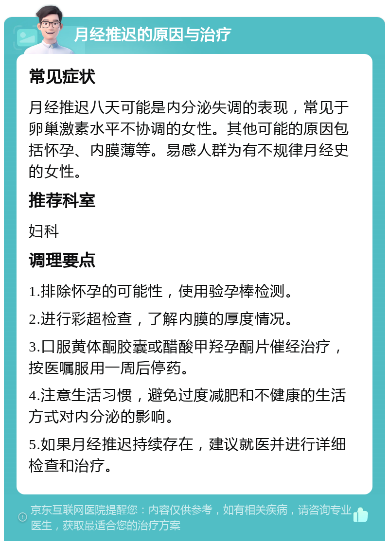 月经推迟的原因与治疗 常见症状 月经推迟八天可能是内分泌失调的表现，常见于卵巢激素水平不协调的女性。其他可能的原因包括怀孕、内膜薄等。易感人群为有不规律月经史的女性。 推荐科室 妇科 调理要点 1.排除怀孕的可能性，使用验孕棒检测。 2.进行彩超检查，了解内膜的厚度情况。 3.口服黄体酮胶囊或醋酸甲羟孕酮片催经治疗，按医嘱服用一周后停药。 4.注意生活习惯，避免过度减肥和不健康的生活方式对内分泌的影响。 5.如果月经推迟持续存在，建议就医并进行详细检查和治疗。