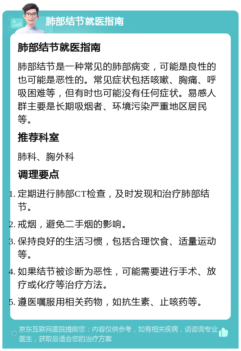 肺部结节就医指南 肺部结节就医指南 肺部结节是一种常见的肺部病变，可能是良性的也可能是恶性的。常见症状包括咳嗽、胸痛、呼吸困难等，但有时也可能没有任何症状。易感人群主要是长期吸烟者、环境污染严重地区居民等。 推荐科室 肺科、胸外科 调理要点 定期进行肺部CT检查，及时发现和治疗肺部结节。 戒烟，避免二手烟的影响。 保持良好的生活习惯，包括合理饮食、适量运动等。 如果结节被诊断为恶性，可能需要进行手术、放疗或化疗等治疗方法。 遵医嘱服用相关药物，如抗生素、止咳药等。