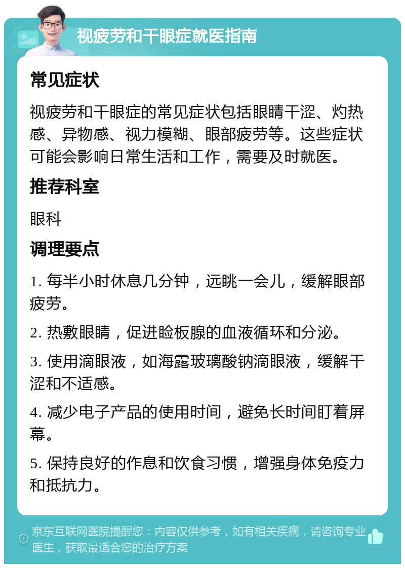 视疲劳和干眼症就医指南 常见症状 视疲劳和干眼症的常见症状包括眼睛干涩、灼热感、异物感、视力模糊、眼部疲劳等。这些症状可能会影响日常生活和工作，需要及时就医。 推荐科室 眼科 调理要点 1. 每半小时休息几分钟，远眺一会儿，缓解眼部疲劳。 2. 热敷眼睛，促进睑板腺的血液循环和分泌。 3. 使用滴眼液，如海露玻璃酸钠滴眼液，缓解干涩和不适感。 4. 减少电子产品的使用时间，避免长时间盯着屏幕。 5. 保持良好的作息和饮食习惯，增强身体免疫力和抵抗力。