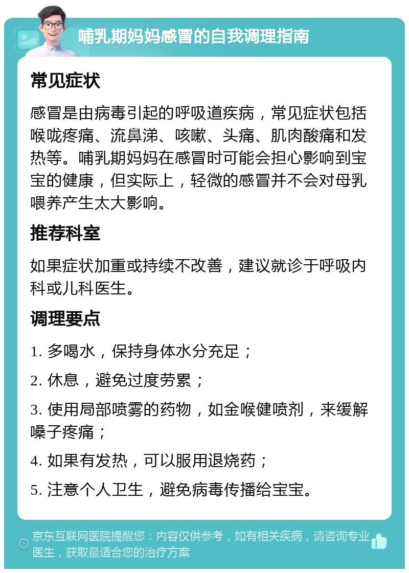 哺乳期妈妈感冒的自我调理指南 常见症状 感冒是由病毒引起的呼吸道疾病，常见症状包括喉咙疼痛、流鼻涕、咳嗽、头痛、肌肉酸痛和发热等。哺乳期妈妈在感冒时可能会担心影响到宝宝的健康，但实际上，轻微的感冒并不会对母乳喂养产生太大影响。 推荐科室 如果症状加重或持续不改善，建议就诊于呼吸内科或儿科医生。 调理要点 1. 多喝水，保持身体水分充足； 2. 休息，避免过度劳累； 3. 使用局部喷雾的药物，如金喉健喷剂，来缓解嗓子疼痛； 4. 如果有发热，可以服用退烧药； 5. 注意个人卫生，避免病毒传播给宝宝。