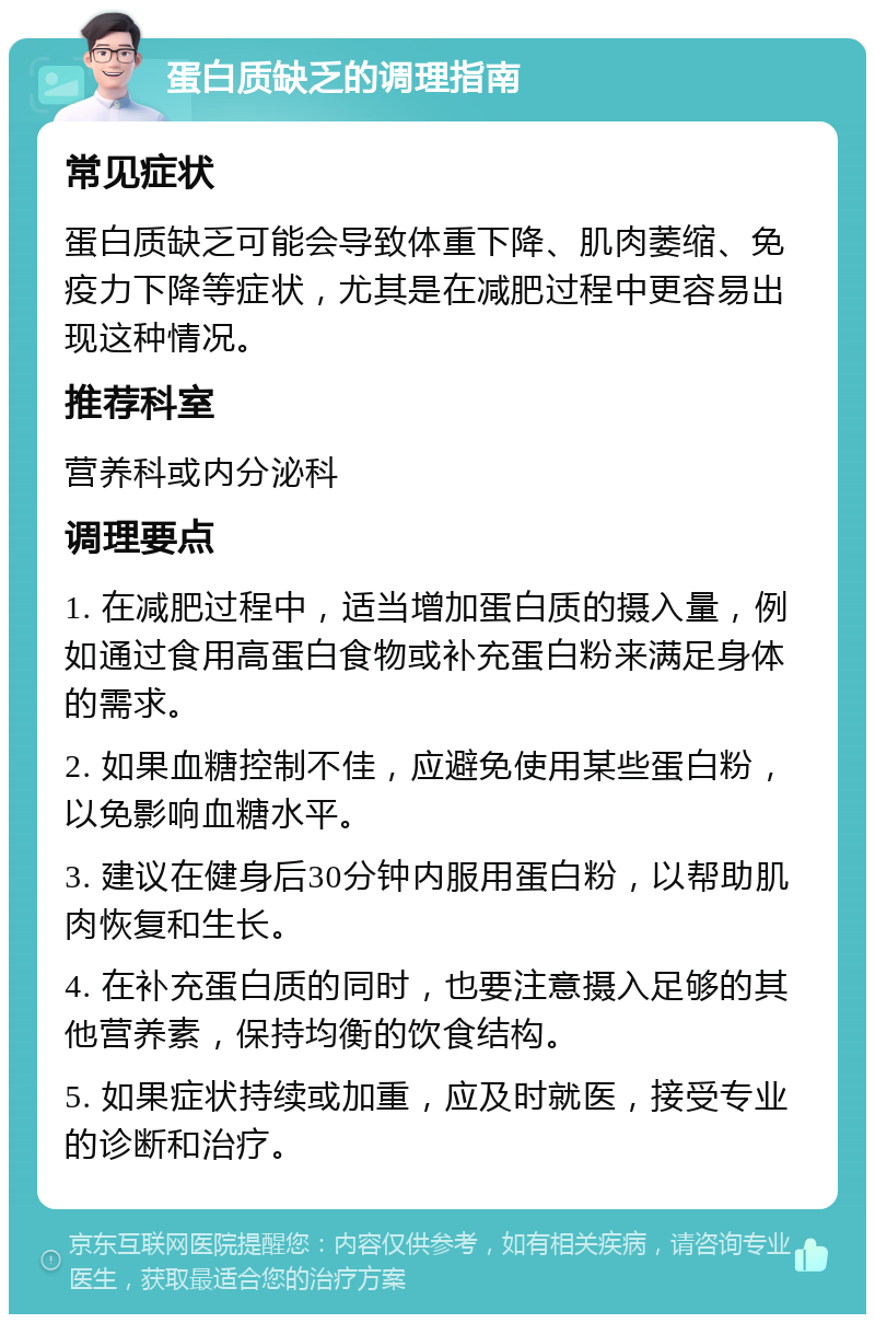 蛋白质缺乏的调理指南 常见症状 蛋白质缺乏可能会导致体重下降、肌肉萎缩、免疫力下降等症状，尤其是在减肥过程中更容易出现这种情况。 推荐科室 营养科或内分泌科 调理要点 1. 在减肥过程中，适当增加蛋白质的摄入量，例如通过食用高蛋白食物或补充蛋白粉来满足身体的需求。 2. 如果血糖控制不佳，应避免使用某些蛋白粉，以免影响血糖水平。 3. 建议在健身后30分钟内服用蛋白粉，以帮助肌肉恢复和生长。 4. 在补充蛋白质的同时，也要注意摄入足够的其他营养素，保持均衡的饮食结构。 5. 如果症状持续或加重，应及时就医，接受专业的诊断和治疗。