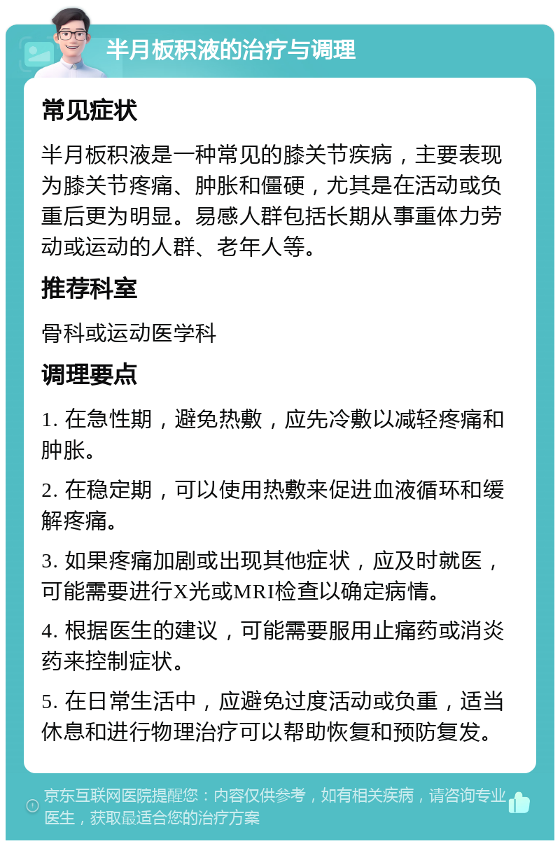 半月板积液的治疗与调理 常见症状 半月板积液是一种常见的膝关节疾病，主要表现为膝关节疼痛、肿胀和僵硬，尤其是在活动或负重后更为明显。易感人群包括长期从事重体力劳动或运动的人群、老年人等。 推荐科室 骨科或运动医学科 调理要点 1. 在急性期，避免热敷，应先冷敷以减轻疼痛和肿胀。 2. 在稳定期，可以使用热敷来促进血液循环和缓解疼痛。 3. 如果疼痛加剧或出现其他症状，应及时就医，可能需要进行X光或MRI检查以确定病情。 4. 根据医生的建议，可能需要服用止痛药或消炎药来控制症状。 5. 在日常生活中，应避免过度活动或负重，适当休息和进行物理治疗可以帮助恢复和预防复发。