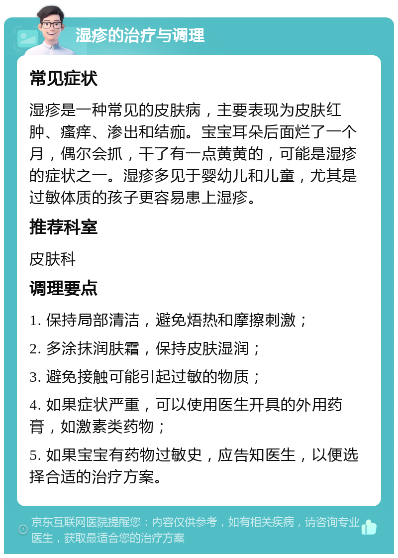 湿疹的治疗与调理 常见症状 湿疹是一种常见的皮肤病，主要表现为皮肤红肿、瘙痒、渗出和结痂。宝宝耳朵后面烂了一个月，偶尔会抓，干了有一点黄黄的，可能是湿疹的症状之一。湿疹多见于婴幼儿和儿童，尤其是过敏体质的孩子更容易患上湿疹。 推荐科室 皮肤科 调理要点 1. 保持局部清洁，避免焐热和摩擦刺激； 2. 多涂抹润肤霜，保持皮肤湿润； 3. 避免接触可能引起过敏的物质； 4. 如果症状严重，可以使用医生开具的外用药膏，如激素类药物； 5. 如果宝宝有药物过敏史，应告知医生，以便选择合适的治疗方案。