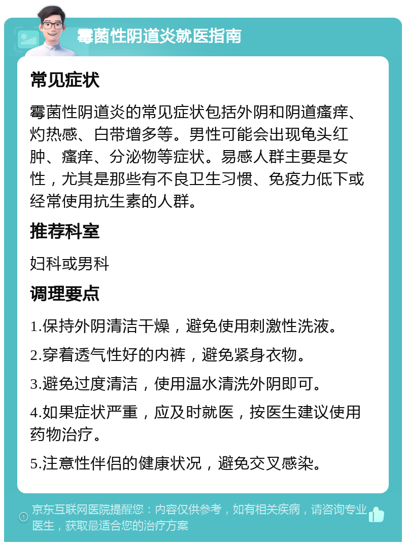 霉菌性阴道炎就医指南 常见症状 霉菌性阴道炎的常见症状包括外阴和阴道瘙痒、灼热感、白带增多等。男性可能会出现龟头红肿、瘙痒、分泌物等症状。易感人群主要是女性，尤其是那些有不良卫生习惯、免疫力低下或经常使用抗生素的人群。 推荐科室 妇科或男科 调理要点 1.保持外阴清洁干燥，避免使用刺激性洗液。 2.穿着透气性好的内裤，避免紧身衣物。 3.避免过度清洁，使用温水清洗外阴即可。 4.如果症状严重，应及时就医，按医生建议使用药物治疗。 5.注意性伴侣的健康状况，避免交叉感染。