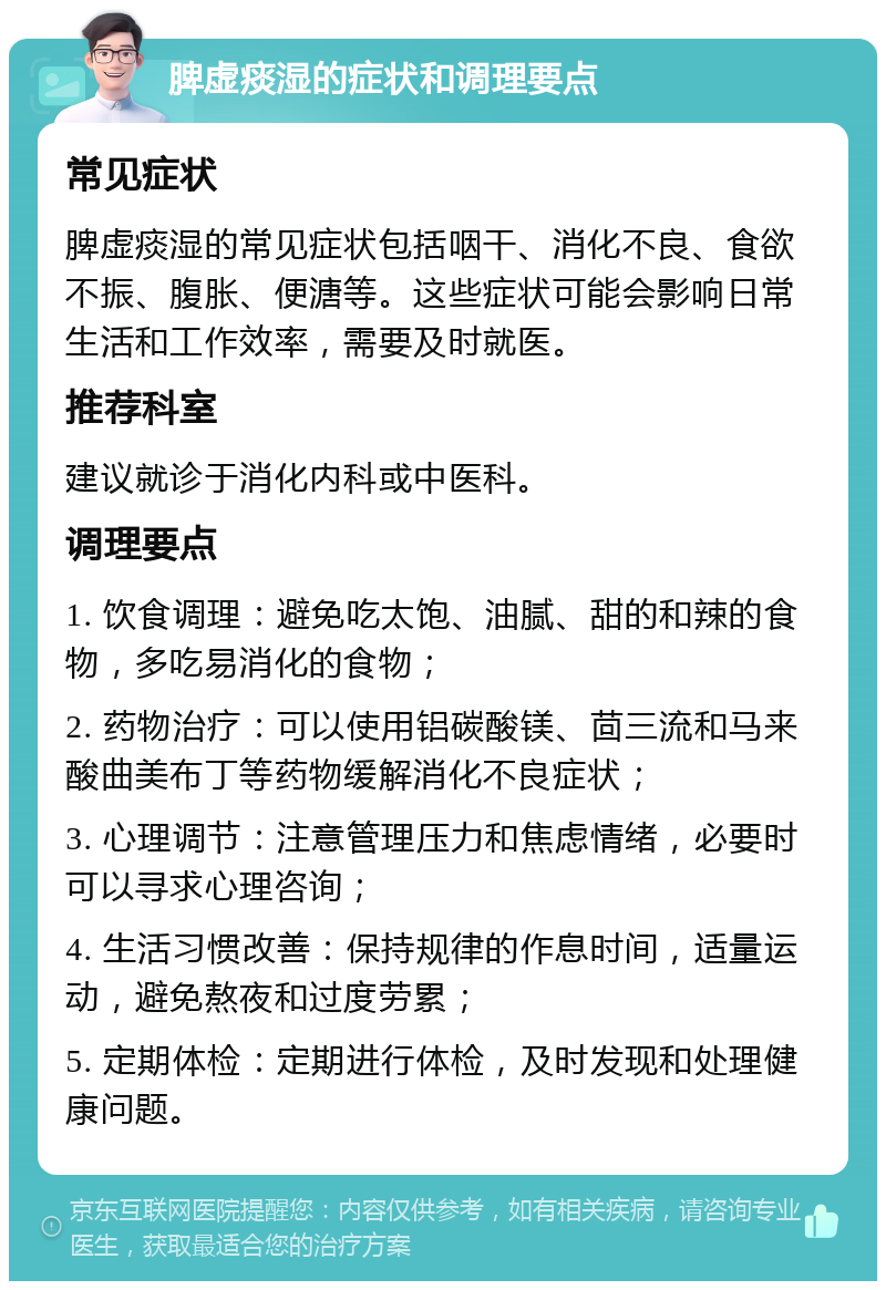 脾虚痰湿的症状和调理要点 常见症状 脾虚痰湿的常见症状包括咽干、消化不良、食欲不振、腹胀、便溏等。这些症状可能会影响日常生活和工作效率，需要及时就医。 推荐科室 建议就诊于消化内科或中医科。 调理要点 1. 饮食调理：避免吃太饱、油腻、甜的和辣的食物，多吃易消化的食物； 2. 药物治疗：可以使用铝碳酸镁、茴三流和马来酸曲美布丁等药物缓解消化不良症状； 3. 心理调节：注意管理压力和焦虑情绪，必要时可以寻求心理咨询； 4. 生活习惯改善：保持规律的作息时间，适量运动，避免熬夜和过度劳累； 5. 定期体检：定期进行体检，及时发现和处理健康问题。