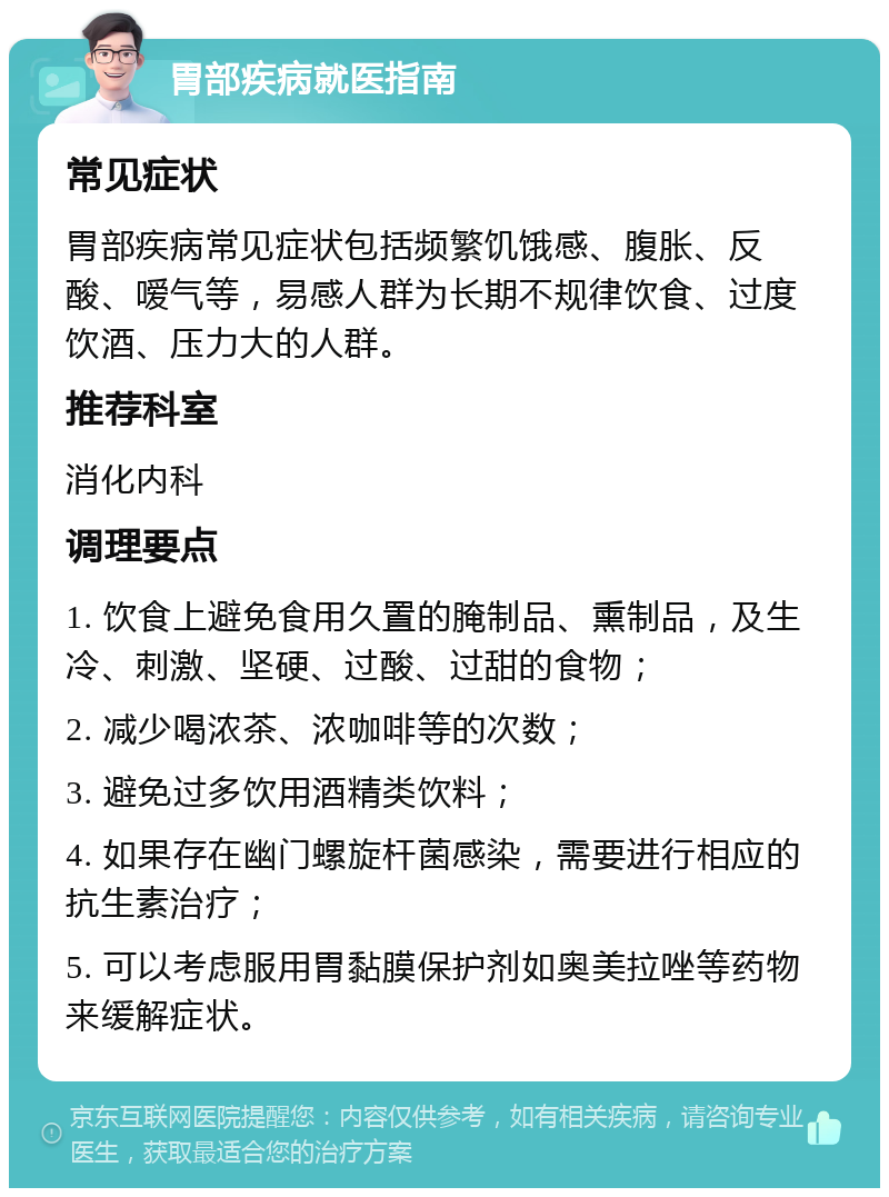 胃部疾病就医指南 常见症状 胃部疾病常见症状包括频繁饥饿感、腹胀、反酸、嗳气等，易感人群为长期不规律饮食、过度饮酒、压力大的人群。 推荐科室 消化内科 调理要点 1. 饮食上避免食用久置的腌制品、熏制品，及生冷、刺激、坚硬、过酸、过甜的食物； 2. 减少喝浓茶、浓咖啡等的次数； 3. 避免过多饮用酒精类饮料； 4. 如果存在幽门螺旋杆菌感染，需要进行相应的抗生素治疗； 5. 可以考虑服用胃黏膜保护剂如奥美拉唑等药物来缓解症状。