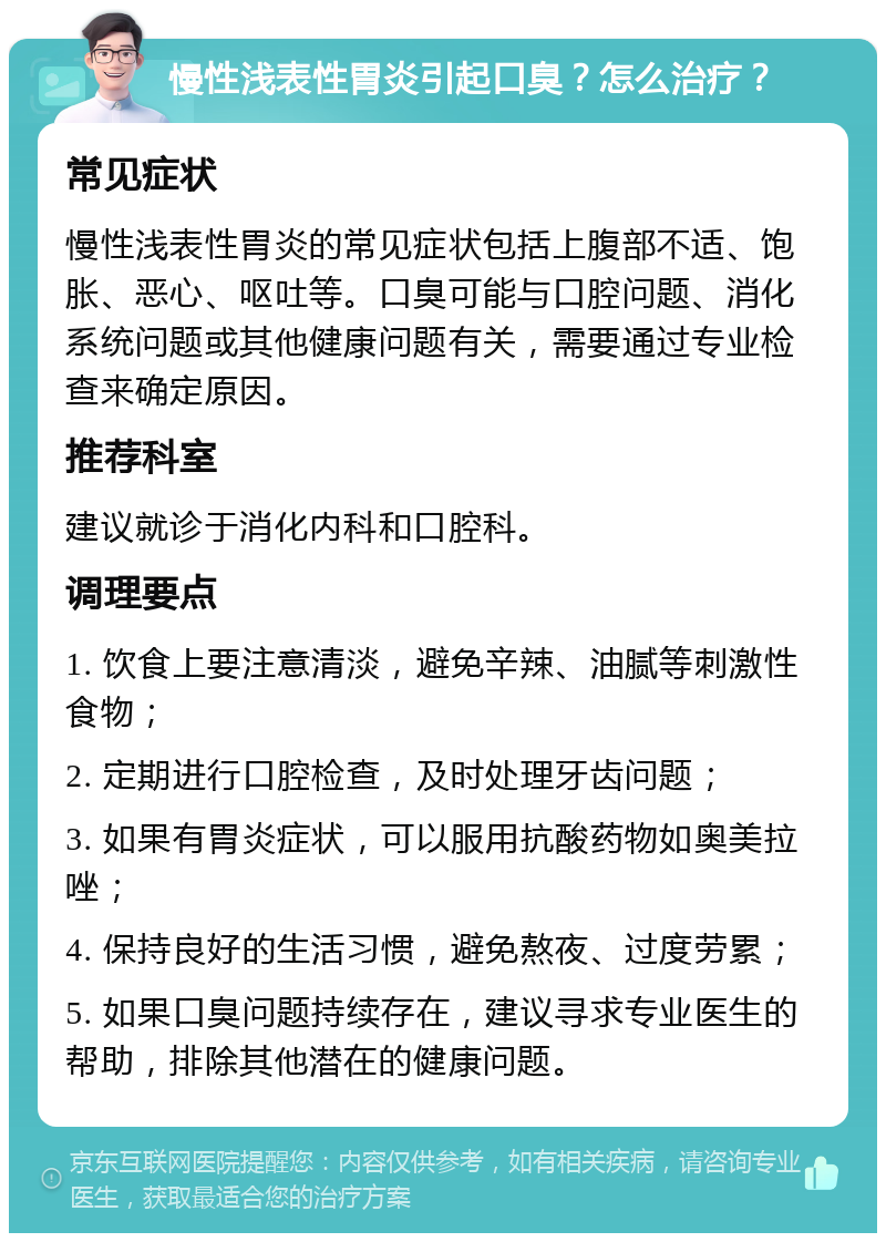 慢性浅表性胃炎引起口臭？怎么治疗？ 常见症状 慢性浅表性胃炎的常见症状包括上腹部不适、饱胀、恶心、呕吐等。口臭可能与口腔问题、消化系统问题或其他健康问题有关，需要通过专业检查来确定原因。 推荐科室 建议就诊于消化内科和口腔科。 调理要点 1. 饮食上要注意清淡，避免辛辣、油腻等刺激性食物； 2. 定期进行口腔检查，及时处理牙齿问题； 3. 如果有胃炎症状，可以服用抗酸药物如奥美拉唑； 4. 保持良好的生活习惯，避免熬夜、过度劳累； 5. 如果口臭问题持续存在，建议寻求专业医生的帮助，排除其他潜在的健康问题。