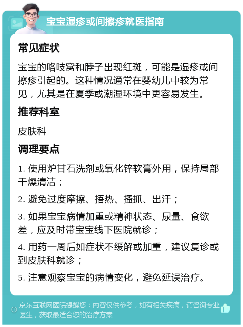 宝宝湿疹或间擦疹就医指南 常见症状 宝宝的咯吱窝和脖子出现红斑，可能是湿疹或间擦疹引起的。这种情况通常在婴幼儿中较为常见，尤其是在夏季或潮湿环境中更容易发生。 推荐科室 皮肤科 调理要点 1. 使用炉甘石洗剂或氧化锌软膏外用，保持局部干燥清洁； 2. 避免过度摩擦、捂热、搔抓、出汗； 3. 如果宝宝病情加重或精神状态、尿量、食欲差，应及时带宝宝线下医院就诊； 4. 用药一周后如症状不缓解或加重，建议复诊或到皮肤科就诊； 5. 注意观察宝宝的病情变化，避免延误治疗。