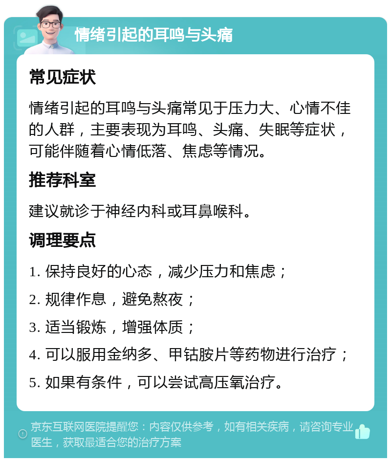 情绪引起的耳鸣与头痛 常见症状 情绪引起的耳鸣与头痛常见于压力大、心情不佳的人群，主要表现为耳鸣、头痛、失眠等症状，可能伴随着心情低落、焦虑等情况。 推荐科室 建议就诊于神经内科或耳鼻喉科。 调理要点 1. 保持良好的心态，减少压力和焦虑； 2. 规律作息，避免熬夜； 3. 适当锻炼，增强体质； 4. 可以服用金纳多、甲钴胺片等药物进行治疗； 5. 如果有条件，可以尝试高压氧治疗。