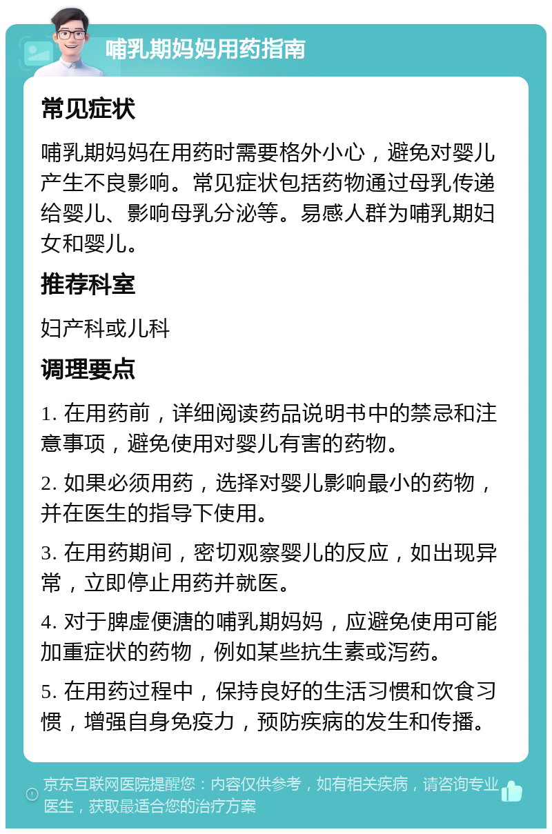 哺乳期妈妈用药指南 常见症状 哺乳期妈妈在用药时需要格外小心，避免对婴儿产生不良影响。常见症状包括药物通过母乳传递给婴儿、影响母乳分泌等。易感人群为哺乳期妇女和婴儿。 推荐科室 妇产科或儿科 调理要点 1. 在用药前，详细阅读药品说明书中的禁忌和注意事项，避免使用对婴儿有害的药物。 2. 如果必须用药，选择对婴儿影响最小的药物，并在医生的指导下使用。 3. 在用药期间，密切观察婴儿的反应，如出现异常，立即停止用药并就医。 4. 对于脾虚便溏的哺乳期妈妈，应避免使用可能加重症状的药物，例如某些抗生素或泻药。 5. 在用药过程中，保持良好的生活习惯和饮食习惯，增强自身免疫力，预防疾病的发生和传播。