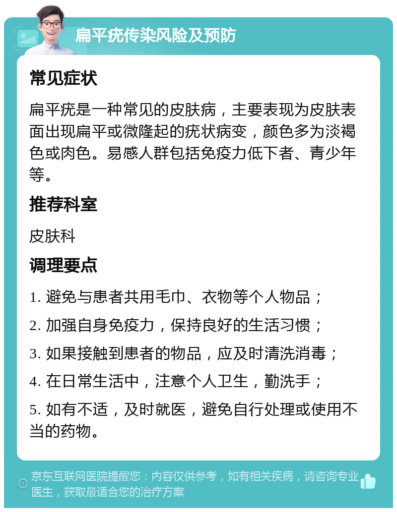 扁平疣传染风险及预防 常见症状 扁平疣是一种常见的皮肤病，主要表现为皮肤表面出现扁平或微隆起的疣状病变，颜色多为淡褐色或肉色。易感人群包括免疫力低下者、青少年等。 推荐科室 皮肤科 调理要点 1. 避免与患者共用毛巾、衣物等个人物品； 2. 加强自身免疫力，保持良好的生活习惯； 3. 如果接触到患者的物品，应及时清洗消毒； 4. 在日常生活中，注意个人卫生，勤洗手； 5. 如有不适，及时就医，避免自行处理或使用不当的药物。