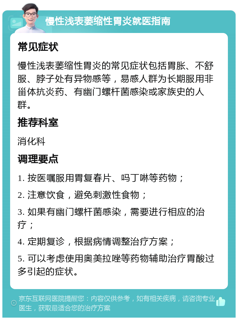 慢性浅表萎缩性胃炎就医指南 常见症状 慢性浅表萎缩性胃炎的常见症状包括胃胀、不舒服、脖子处有异物感等，易感人群为长期服用非甾体抗炎药、有幽门螺杆菌感染或家族史的人群。 推荐科室 消化科 调理要点 1. 按医嘱服用胃复春片、吗丁啉等药物； 2. 注意饮食，避免刺激性食物； 3. 如果有幽门螺杆菌感染，需要进行相应的治疗； 4. 定期复诊，根据病情调整治疗方案； 5. 可以考虑使用奥美拉唑等药物辅助治疗胃酸过多引起的症状。