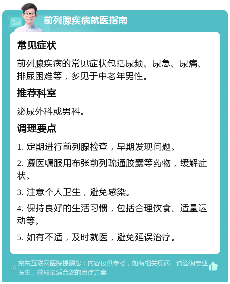 前列腺疾病就医指南 常见症状 前列腺疾病的常见症状包括尿频、尿急、尿痛、排尿困难等，多见于中老年男性。 推荐科室 泌尿外科或男科。 调理要点 1. 定期进行前列腺检查，早期发现问题。 2. 遵医嘱服用布张前列疏通胶囊等药物，缓解症状。 3. 注意个人卫生，避免感染。 4. 保持良好的生活习惯，包括合理饮食、适量运动等。 5. 如有不适，及时就医，避免延误治疗。