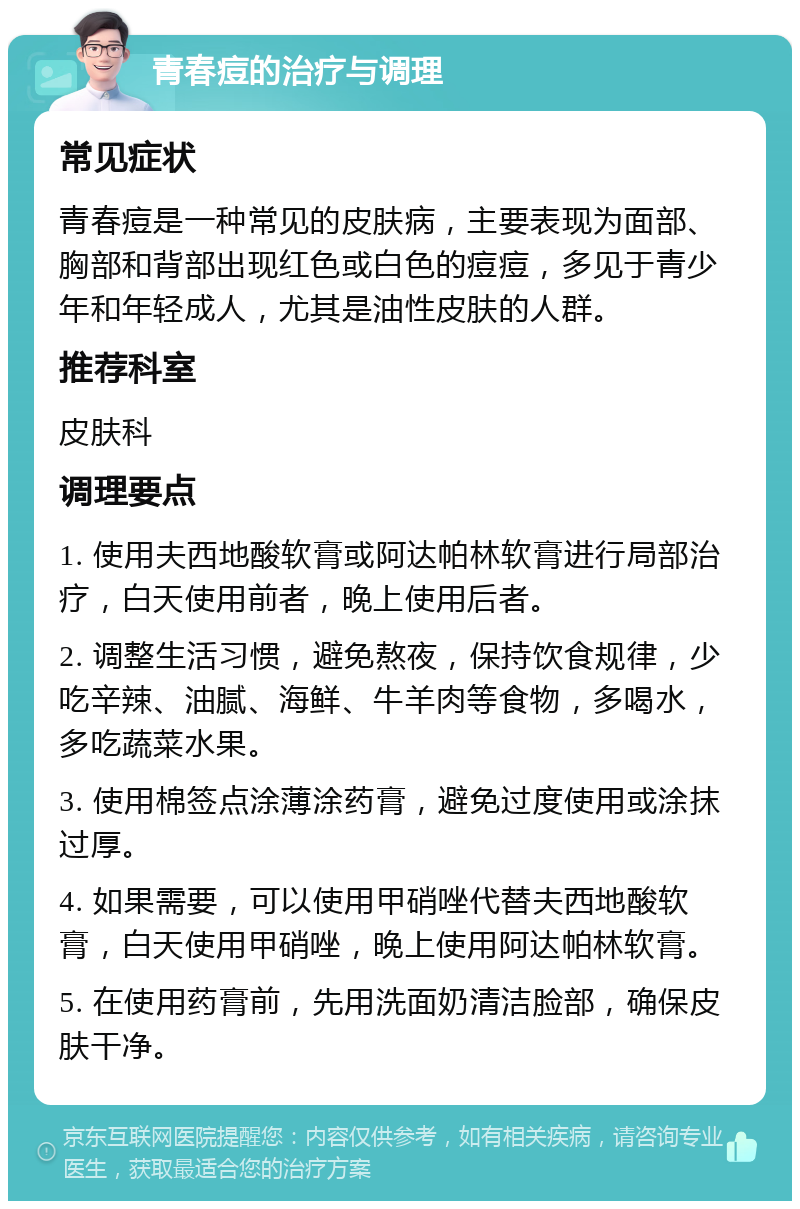 青春痘的治疗与调理 常见症状 青春痘是一种常见的皮肤病，主要表现为面部、胸部和背部出现红色或白色的痘痘，多见于青少年和年轻成人，尤其是油性皮肤的人群。 推荐科室 皮肤科 调理要点 1. 使用夫西地酸软膏或阿达帕林软膏进行局部治疗，白天使用前者，晚上使用后者。 2. 调整生活习惯，避免熬夜，保持饮食规律，少吃辛辣、油腻、海鲜、牛羊肉等食物，多喝水，多吃蔬菜水果。 3. 使用棉签点涂薄涂药膏，避免过度使用或涂抹过厚。 4. 如果需要，可以使用甲硝唑代替夫西地酸软膏，白天使用甲硝唑，晚上使用阿达帕林软膏。 5. 在使用药膏前，先用洗面奶清洁脸部，确保皮肤干净。