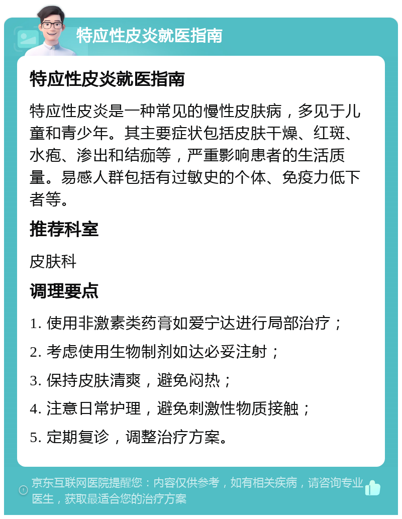 特应性皮炎就医指南 特应性皮炎就医指南 特应性皮炎是一种常见的慢性皮肤病，多见于儿童和青少年。其主要症状包括皮肤干燥、红斑、水疱、渗出和结痂等，严重影响患者的生活质量。易感人群包括有过敏史的个体、免疫力低下者等。 推荐科室 皮肤科 调理要点 1. 使用非激素类药膏如爱宁达进行局部治疗； 2. 考虑使用生物制剂如达必妥注射； 3. 保持皮肤清爽，避免闷热； 4. 注意日常护理，避免刺激性物质接触； 5. 定期复诊，调整治疗方案。