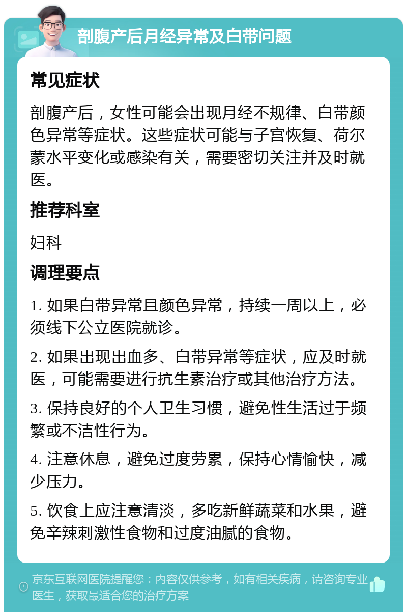 剖腹产后月经异常及白带问题 常见症状 剖腹产后，女性可能会出现月经不规律、白带颜色异常等症状。这些症状可能与子宫恢复、荷尔蒙水平变化或感染有关，需要密切关注并及时就医。 推荐科室 妇科 调理要点 1. 如果白带异常且颜色异常，持续一周以上，必须线下公立医院就诊。 2. 如果出现出血多、白带异常等症状，应及时就医，可能需要进行抗生素治疗或其他治疗方法。 3. 保持良好的个人卫生习惯，避免性生活过于频繁或不洁性行为。 4. 注意休息，避免过度劳累，保持心情愉快，减少压力。 5. 饮食上应注意清淡，多吃新鲜蔬菜和水果，避免辛辣刺激性食物和过度油腻的食物。