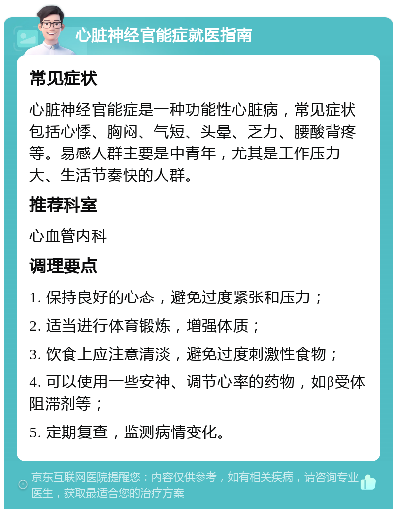 心脏神经官能症就医指南 常见症状 心脏神经官能症是一种功能性心脏病，常见症状包括心悸、胸闷、气短、头晕、乏力、腰酸背疼等。易感人群主要是中青年，尤其是工作压力大、生活节奏快的人群。 推荐科室 心血管内科 调理要点 1. 保持良好的心态，避免过度紧张和压力； 2. 适当进行体育锻炼，增强体质； 3. 饮食上应注意清淡，避免过度刺激性食物； 4. 可以使用一些安神、调节心率的药物，如β受体阻滞剂等； 5. 定期复查，监测病情变化。