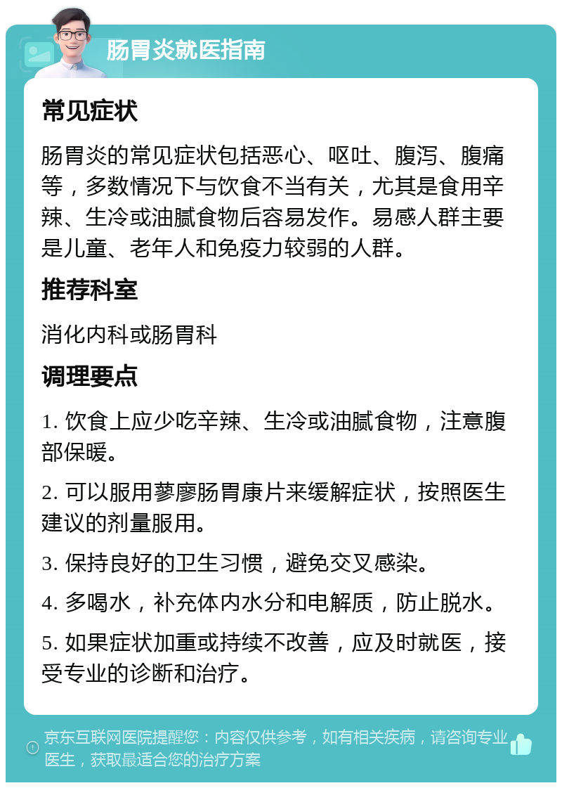 肠胃炎就医指南 常见症状 肠胃炎的常见症状包括恶心、呕吐、腹泻、腹痛等，多数情况下与饮食不当有关，尤其是食用辛辣、生冷或油腻食物后容易发作。易感人群主要是儿童、老年人和免疫力较弱的人群。 推荐科室 消化内科或肠胃科 调理要点 1. 饮食上应少吃辛辣、生冷或油腻食物，注意腹部保暖。 2. 可以服用蓼廖肠胃康片来缓解症状，按照医生建议的剂量服用。 3. 保持良好的卫生习惯，避免交叉感染。 4. 多喝水，补充体内水分和电解质，防止脱水。 5. 如果症状加重或持续不改善，应及时就医，接受专业的诊断和治疗。