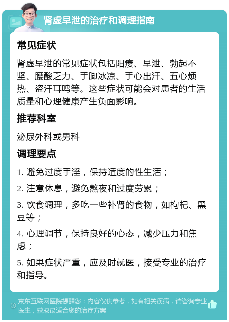 肾虚早泄的治疗和调理指南 常见症状 肾虚早泄的常见症状包括阳痿、早泄、勃起不坚、腰酸乏力、手脚冰凉、手心出汗、五心烦热、盗汗耳鸣等。这些症状可能会对患者的生活质量和心理健康产生负面影响。 推荐科室 泌尿外科或男科 调理要点 1. 避免过度手淫，保持适度的性生活； 2. 注意休息，避免熬夜和过度劳累； 3. 饮食调理，多吃一些补肾的食物，如枸杞、黑豆等； 4. 心理调节，保持良好的心态，减少压力和焦虑； 5. 如果症状严重，应及时就医，接受专业的治疗和指导。