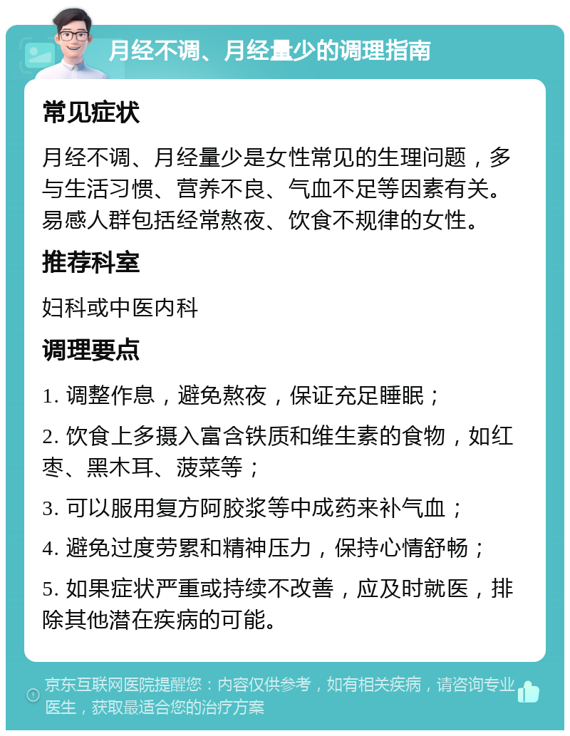 月经不调、月经量少的调理指南 常见症状 月经不调、月经量少是女性常见的生理问题，多与生活习惯、营养不良、气血不足等因素有关。易感人群包括经常熬夜、饮食不规律的女性。 推荐科室 妇科或中医内科 调理要点 1. 调整作息，避免熬夜，保证充足睡眠； 2. 饮食上多摄入富含铁质和维生素的食物，如红枣、黑木耳、菠菜等； 3. 可以服用复方阿胶浆等中成药来补气血； 4. 避免过度劳累和精神压力，保持心情舒畅； 5. 如果症状严重或持续不改善，应及时就医，排除其他潜在疾病的可能。