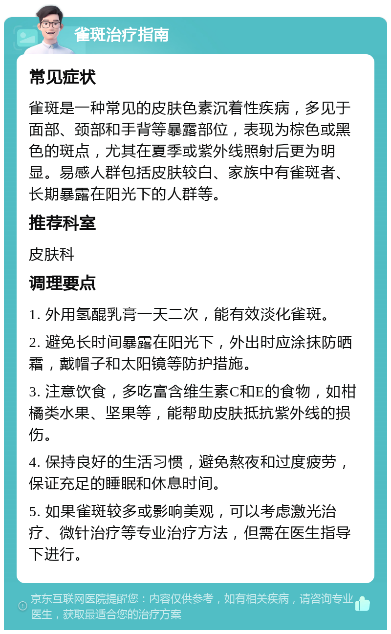 雀斑治疗指南 常见症状 雀斑是一种常见的皮肤色素沉着性疾病，多见于面部、颈部和手背等暴露部位，表现为棕色或黑色的斑点，尤其在夏季或紫外线照射后更为明显。易感人群包括皮肤较白、家族中有雀斑者、长期暴露在阳光下的人群等。 推荐科室 皮肤科 调理要点 1. 外用氢醌乳膏一天二次，能有效淡化雀斑。 2. 避免长时间暴露在阳光下，外出时应涂抹防晒霜，戴帽子和太阳镜等防护措施。 3. 注意饮食，多吃富含维生素C和E的食物，如柑橘类水果、坚果等，能帮助皮肤抵抗紫外线的损伤。 4. 保持良好的生活习惯，避免熬夜和过度疲劳，保证充足的睡眠和休息时间。 5. 如果雀斑较多或影响美观，可以考虑激光治疗、微针治疗等专业治疗方法，但需在医生指导下进行。