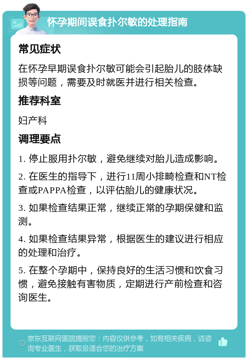 怀孕期间误食扑尔敏的处理指南 常见症状 在怀孕早期误食扑尔敏可能会引起胎儿的肢体缺损等问题，需要及时就医并进行相关检查。 推荐科室 妇产科 调理要点 1. 停止服用扑尔敏，避免继续对胎儿造成影响。 2. 在医生的指导下，进行11周小排畸检查和NT检查或PAPPA检查，以评估胎儿的健康状况。 3. 如果检查结果正常，继续正常的孕期保健和监测。 4. 如果检查结果异常，根据医生的建议进行相应的处理和治疗。 5. 在整个孕期中，保持良好的生活习惯和饮食习惯，避免接触有害物质，定期进行产前检查和咨询医生。