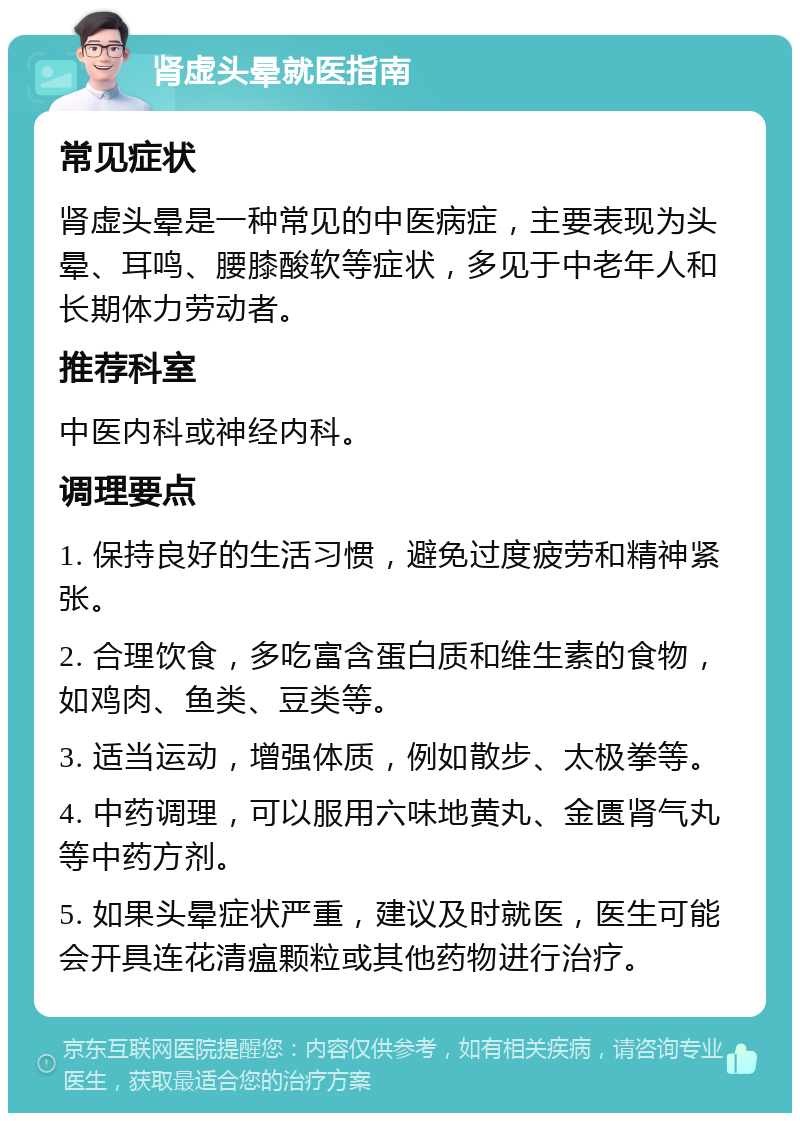 肾虚头晕就医指南 常见症状 肾虚头晕是一种常见的中医病症，主要表现为头晕、耳鸣、腰膝酸软等症状，多见于中老年人和长期体力劳动者。 推荐科室 中医内科或神经内科。 调理要点 1. 保持良好的生活习惯，避免过度疲劳和精神紧张。 2. 合理饮食，多吃富含蛋白质和维生素的食物，如鸡肉、鱼类、豆类等。 3. 适当运动，增强体质，例如散步、太极拳等。 4. 中药调理，可以服用六味地黄丸、金匮肾气丸等中药方剂。 5. 如果头晕症状严重，建议及时就医，医生可能会开具连花清瘟颗粒或其他药物进行治疗。