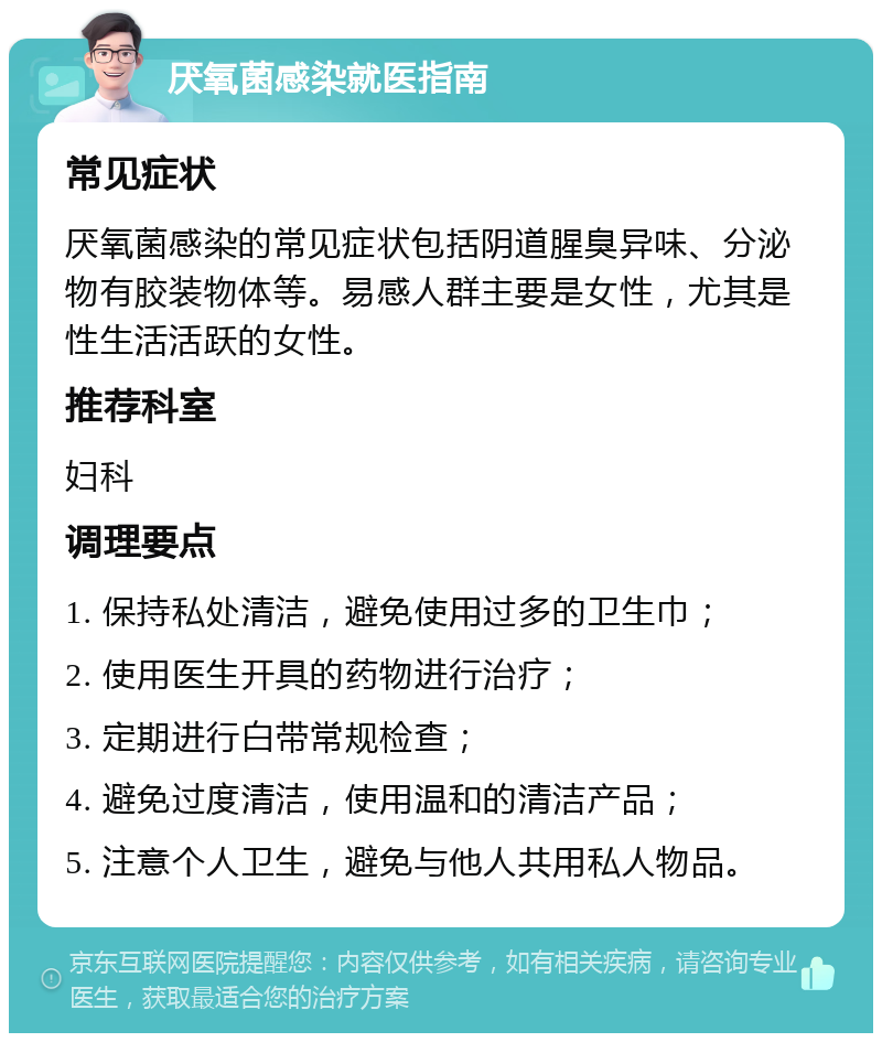 厌氧菌感染就医指南 常见症状 厌氧菌感染的常见症状包括阴道腥臭异味、分泌物有胶装物体等。易感人群主要是女性，尤其是性生活活跃的女性。 推荐科室 妇科 调理要点 1. 保持私处清洁，避免使用过多的卫生巾； 2. 使用医生开具的药物进行治疗； 3. 定期进行白带常规检查； 4. 避免过度清洁，使用温和的清洁产品； 5. 注意个人卫生，避免与他人共用私人物品。