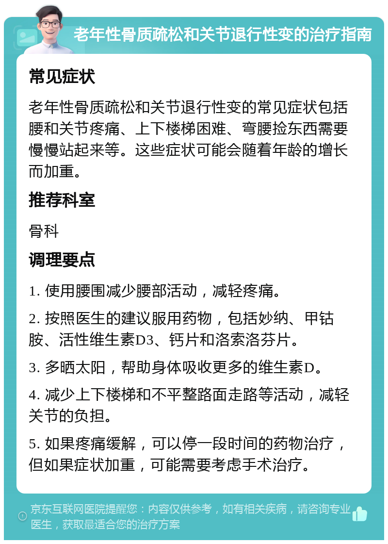 老年性骨质疏松和关节退行性变的治疗指南 常见症状 老年性骨质疏松和关节退行性变的常见症状包括腰和关节疼痛、上下楼梯困难、弯腰捡东西需要慢慢站起来等。这些症状可能会随着年龄的增长而加重。 推荐科室 骨科 调理要点 1. 使用腰围减少腰部活动，减轻疼痛。 2. 按照医生的建议服用药物，包括妙纳、甲钴胺、活性维生素D3、钙片和洛索洛芬片。 3. 多晒太阳，帮助身体吸收更多的维生素D。 4. 减少上下楼梯和不平整路面走路等活动，减轻关节的负担。 5. 如果疼痛缓解，可以停一段时间的药物治疗，但如果症状加重，可能需要考虑手术治疗。