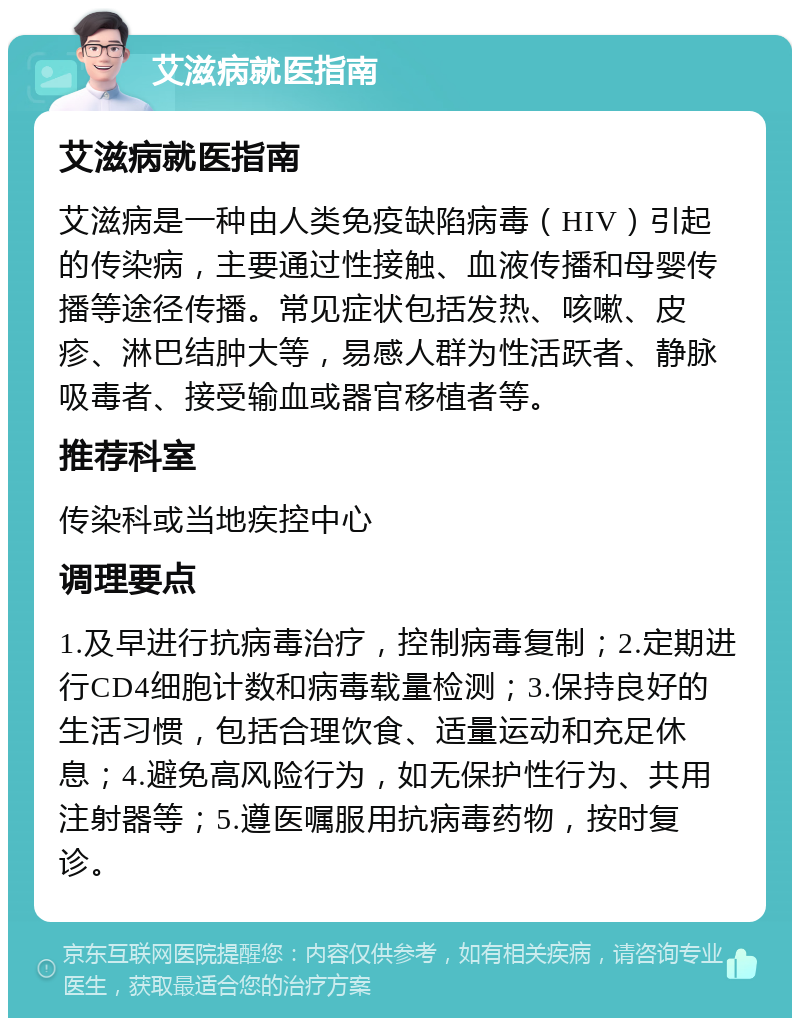 艾滋病就医指南 艾滋病就医指南 艾滋病是一种由人类免疫缺陷病毒（HIV）引起的传染病，主要通过性接触、血液传播和母婴传播等途径传播。常见症状包括发热、咳嗽、皮疹、淋巴结肿大等，易感人群为性活跃者、静脉吸毒者、接受输血或器官移植者等。 推荐科室 传染科或当地疾控中心 调理要点 1.及早进行抗病毒治疗，控制病毒复制；2.定期进行CD4细胞计数和病毒载量检测；3.保持良好的生活习惯，包括合理饮食、适量运动和充足休息；4.避免高风险行为，如无保护性行为、共用注射器等；5.遵医嘱服用抗病毒药物，按时复诊。