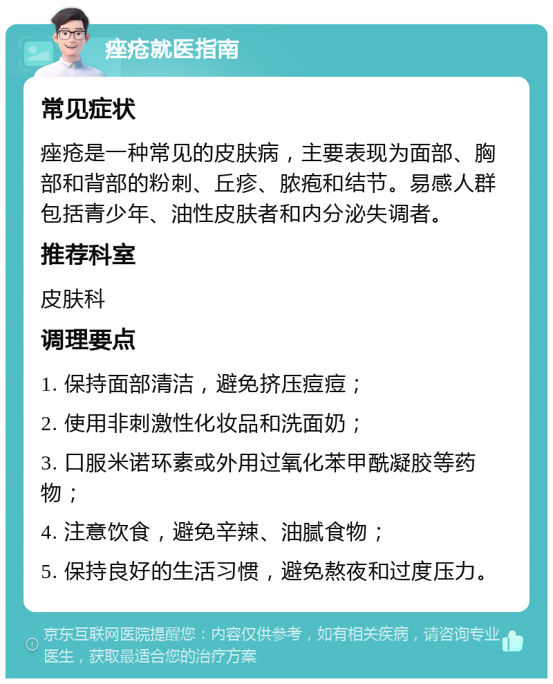 痤疮就医指南 常见症状 痤疮是一种常见的皮肤病，主要表现为面部、胸部和背部的粉刺、丘疹、脓疱和结节。易感人群包括青少年、油性皮肤者和内分泌失调者。 推荐科室 皮肤科 调理要点 1. 保持面部清洁，避免挤压痘痘； 2. 使用非刺激性化妆品和洗面奶； 3. 口服米诺环素或外用过氧化苯甲酰凝胶等药物； 4. 注意饮食，避免辛辣、油腻食物； 5. 保持良好的生活习惯，避免熬夜和过度压力。