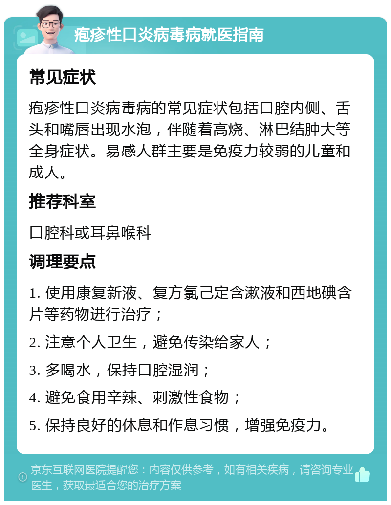 疱疹性口炎病毒病就医指南 常见症状 疱疹性口炎病毒病的常见症状包括口腔内侧、舌头和嘴唇出现水泡，伴随着高烧、淋巴结肿大等全身症状。易感人群主要是免疫力较弱的儿童和成人。 推荐科室 口腔科或耳鼻喉科 调理要点 1. 使用康复新液、复方氯己定含漱液和西地碘含片等药物进行治疗； 2. 注意个人卫生，避免传染给家人； 3. 多喝水，保持口腔湿润； 4. 避免食用辛辣、刺激性食物； 5. 保持良好的休息和作息习惯，增强免疫力。