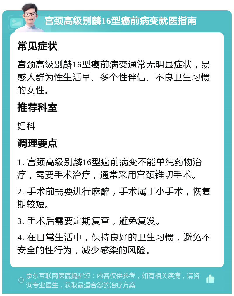 宫颈高级别麟16型癌前病变就医指南 常见症状 宫颈高级别麟16型癌前病变通常无明显症状，易感人群为性生活早、多个性伴侣、不良卫生习惯的女性。 推荐科室 妇科 调理要点 1. 宫颈高级别麟16型癌前病变不能单纯药物治疗，需要手术治疗，通常采用宫颈锥切手术。 2. 手术前需要进行麻醉，手术属于小手术，恢复期较短。 3. 手术后需要定期复查，避免复发。 4. 在日常生活中，保持良好的卫生习惯，避免不安全的性行为，减少感染的风险。