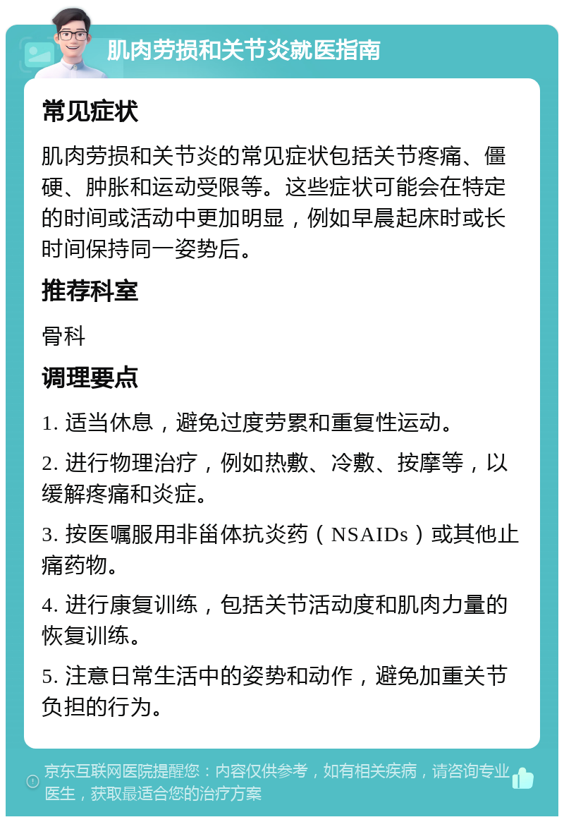 肌肉劳损和关节炎就医指南 常见症状 肌肉劳损和关节炎的常见症状包括关节疼痛、僵硬、肿胀和运动受限等。这些症状可能会在特定的时间或活动中更加明显，例如早晨起床时或长时间保持同一姿势后。 推荐科室 骨科 调理要点 1. 适当休息，避免过度劳累和重复性运动。 2. 进行物理治疗，例如热敷、冷敷、按摩等，以缓解疼痛和炎症。 3. 按医嘱服用非甾体抗炎药（NSAIDs）或其他止痛药物。 4. 进行康复训练，包括关节活动度和肌肉力量的恢复训练。 5. 注意日常生活中的姿势和动作，避免加重关节负担的行为。