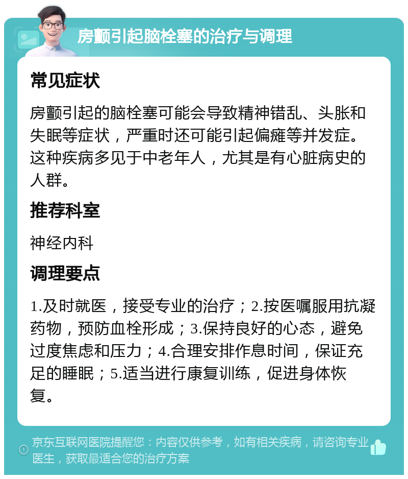 房颤引起脑栓塞的治疗与调理 常见症状 房颤引起的脑栓塞可能会导致精神错乱、头胀和失眠等症状，严重时还可能引起偏瘫等并发症。这种疾病多见于中老年人，尤其是有心脏病史的人群。 推荐科室 神经内科 调理要点 1.及时就医，接受专业的治疗；2.按医嘱服用抗凝药物，预防血栓形成；3.保持良好的心态，避免过度焦虑和压力；4.合理安排作息时间，保证充足的睡眠；5.适当进行康复训练，促进身体恢复。