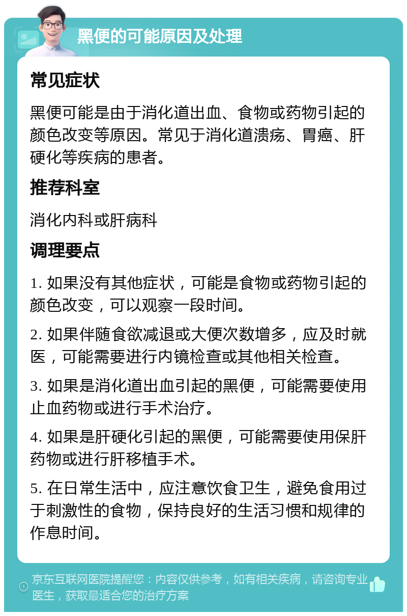 黑便的可能原因及处理 常见症状 黑便可能是由于消化道出血、食物或药物引起的颜色改变等原因。常见于消化道溃疡、胃癌、肝硬化等疾病的患者。 推荐科室 消化内科或肝病科 调理要点 1. 如果没有其他症状，可能是食物或药物引起的颜色改变，可以观察一段时间。 2. 如果伴随食欲减退或大便次数增多，应及时就医，可能需要进行内镜检查或其他相关检查。 3. 如果是消化道出血引起的黑便，可能需要使用止血药物或进行手术治疗。 4. 如果是肝硬化引起的黑便，可能需要使用保肝药物或进行肝移植手术。 5. 在日常生活中，应注意饮食卫生，避免食用过于刺激性的食物，保持良好的生活习惯和规律的作息时间。