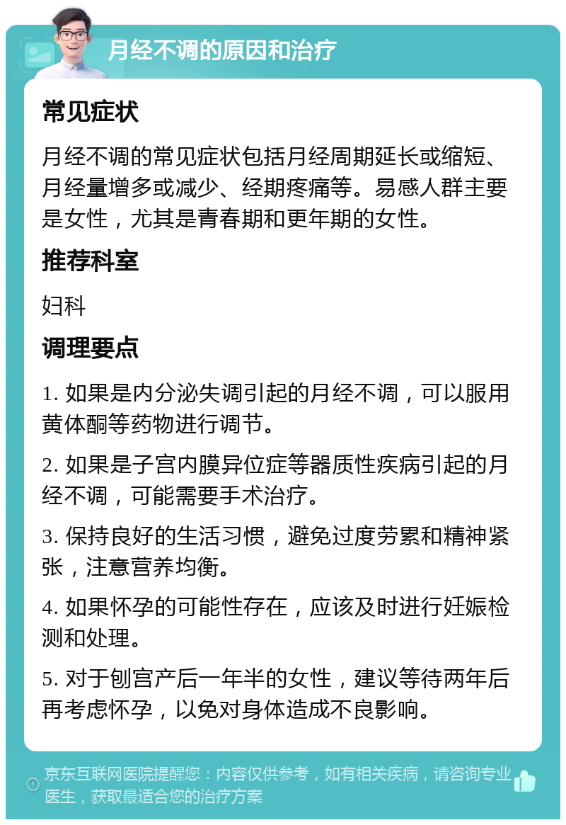 月经不调的原因和治疗 常见症状 月经不调的常见症状包括月经周期延长或缩短、月经量增多或减少、经期疼痛等。易感人群主要是女性，尤其是青春期和更年期的女性。 推荐科室 妇科 调理要点 1. 如果是内分泌失调引起的月经不调，可以服用黄体酮等药物进行调节。 2. 如果是子宫内膜异位症等器质性疾病引起的月经不调，可能需要手术治疗。 3. 保持良好的生活习惯，避免过度劳累和精神紧张，注意营养均衡。 4. 如果怀孕的可能性存在，应该及时进行妊娠检测和处理。 5. 对于刨宫产后一年半的女性，建议等待两年后再考虑怀孕，以免对身体造成不良影响。