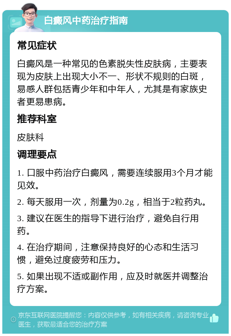 白癜风中药治疗指南 常见症状 白癜风是一种常见的色素脱失性皮肤病，主要表现为皮肤上出现大小不一、形状不规则的白斑，易感人群包括青少年和中年人，尤其是有家族史者更易患病。 推荐科室 皮肤科 调理要点 1. 口服中药治疗白癜风，需要连续服用3个月才能见效。 2. 每天服用一次，剂量为0.2g，相当于2粒药丸。 3. 建议在医生的指导下进行治疗，避免自行用药。 4. 在治疗期间，注意保持良好的心态和生活习惯，避免过度疲劳和压力。 5. 如果出现不适或副作用，应及时就医并调整治疗方案。