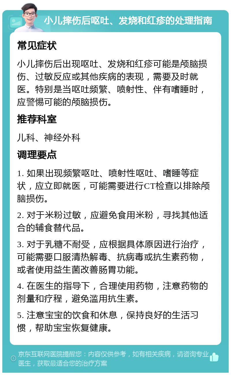 小儿摔伤后呕吐、发烧和红疹的处理指南 常见症状 小儿摔伤后出现呕吐、发烧和红疹可能是颅脑损伤、过敏反应或其他疾病的表现，需要及时就医。特别是当呕吐频繁、喷射性、伴有嗜睡时，应警惕可能的颅脑损伤。 推荐科室 儿科、神经外科 调理要点 1. 如果出现频繁呕吐、喷射性呕吐、嗜睡等症状，应立即就医，可能需要进行CT检查以排除颅脑损伤。 2. 对于米粉过敏，应避免食用米粉，寻找其他适合的辅食替代品。 3. 对于乳糖不耐受，应根据具体原因进行治疗，可能需要口服清热解毒、抗病毒或抗生素药物，或者使用益生菌改善肠胃功能。 4. 在医生的指导下，合理使用药物，注意药物的剂量和疗程，避免滥用抗生素。 5. 注意宝宝的饮食和休息，保持良好的生活习惯，帮助宝宝恢复健康。