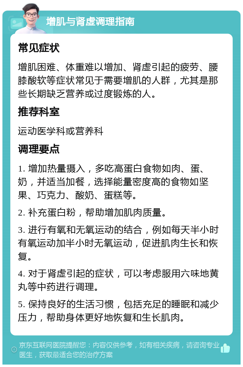 增肌与肾虚调理指南 常见症状 增肌困难、体重难以增加、肾虚引起的疲劳、腰膝酸软等症状常见于需要增肌的人群，尤其是那些长期缺乏营养或过度锻炼的人。 推荐科室 运动医学科或营养科 调理要点 1. 增加热量摄入，多吃高蛋白食物如肉、蛋、奶，并适当加餐，选择能量密度高的食物如坚果、巧克力、酸奶、蛋糕等。 2. 补充蛋白粉，帮助增加肌肉质量。 3. 进行有氧和无氧运动的结合，例如每天半小时有氧运动加半小时无氧运动，促进肌肉生长和恢复。 4. 对于肾虚引起的症状，可以考虑服用六味地黄丸等中药进行调理。 5. 保持良好的生活习惯，包括充足的睡眠和减少压力，帮助身体更好地恢复和生长肌肉。